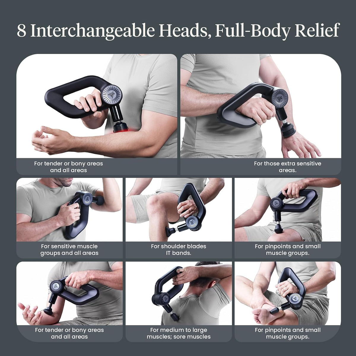 Bob and Brad massage gun with eight interchangeable heads for full-body relief. A head for: tender or bony areas and all areas, for extra sensitive areas, for sensitive muscle groups and all areas, for shoulder blades and IT bands, for pin-points and small muscle groups, for tender or bony areas and all areas, for medium to large muscles/ sore muscles, and pinpoint and small muscle groups.  